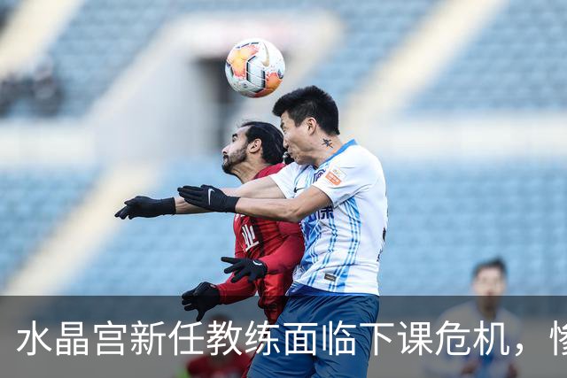 水晶宫新任教练面临下课危机，惨败后局势严峻